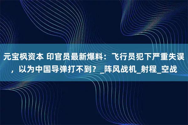 元宝枫资本 印官员最新爆料：飞行员犯下严重失误，以为中国导弹打不到？_阵风战机_射程_空战