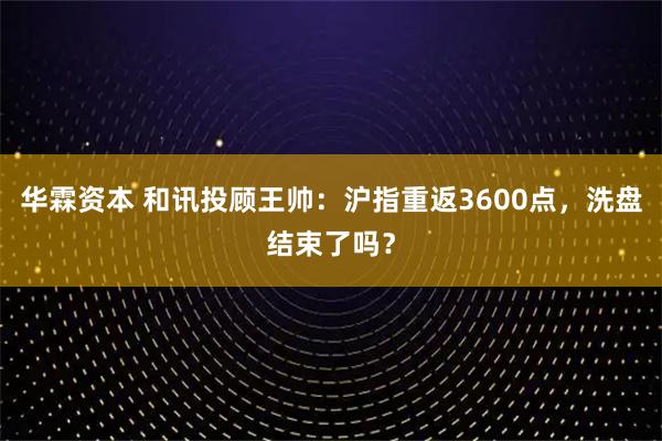 华霖资本 和讯投顾王帅：沪指重返3600点，洗盘结束了吗？