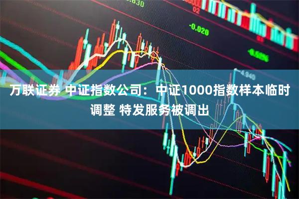 万联证券 中证指数公司：中证1000指数样本临时调整 特发服务被调出