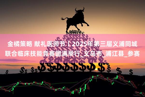 金橘策略 献礼医师节丨2025年第三届义浦同城联合临床技能竞赛圆满举行_义乌市_浦江县_参赛