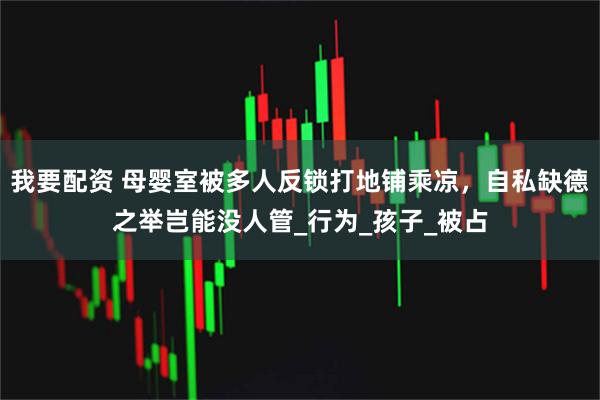 我要配资 母婴室被多人反锁打地铺乘凉,自私缺德之举岂能没人管_行为_孩子_被占