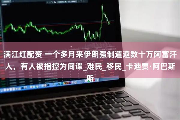 满江红配资 一个多月来伊朗强制遣返数十万阿富汗人，有人被指控为间谍_难民_移民_卡迪贾·阿巴斯