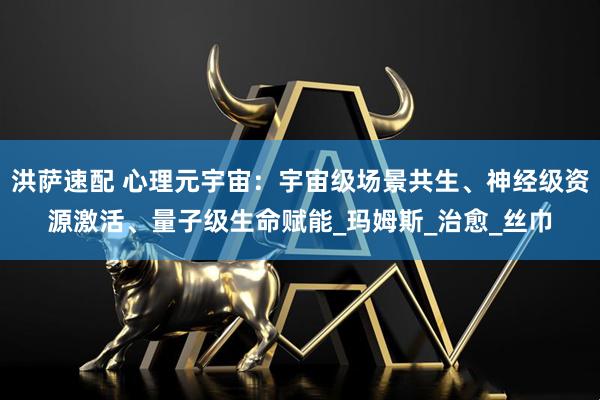 洪萨速配 心理元宇宙:宇宙级场景共生、神经级资源激活、量子级生命赋能_玛姆斯_治愈_丝巾