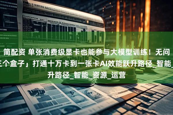 简配资 单张消费级显卡也能参与大模型训练!无问芯穹用「三个盒子」打通十万卡到一张卡AI效能跃升路径_智能_资源_运营