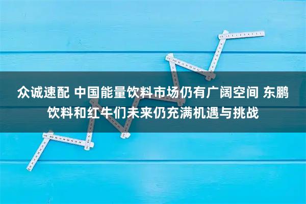 众诚速配 中国能量饮料市场仍有广阔空间 东鹏饮料和红牛们未来仍充满机遇与挑战