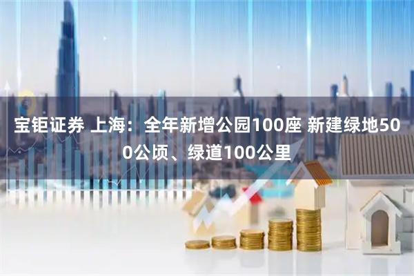 宝钜证券 上海：全年新增公园100座 新建绿地500公顷、绿道100公里