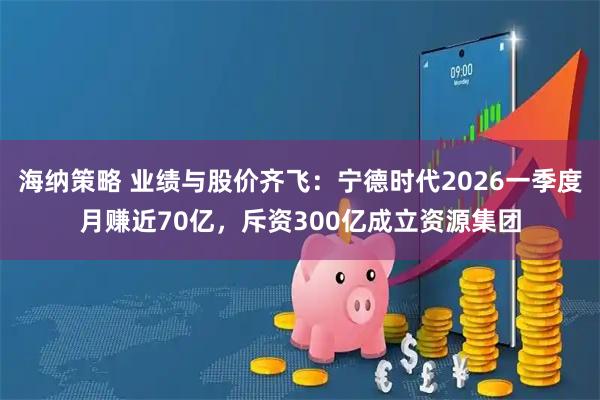 海纳策略 业绩与股价齐飞：宁德时代2026一季度月赚近70亿，斥资300亿成立资源集团