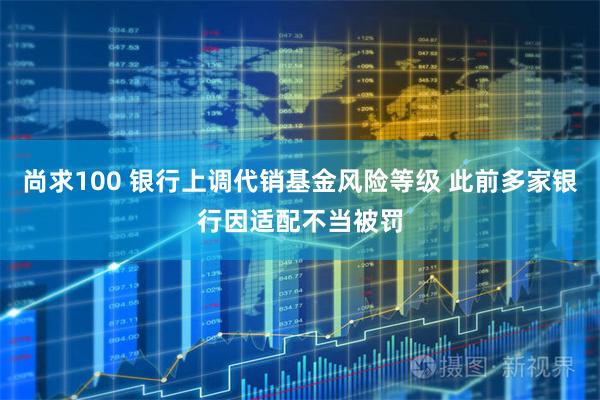 尚求100 银行上调代销基金风险等级 此前多家银行因适配不当被罚