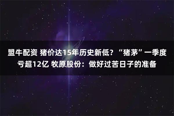 盟牛配资 猪价达15年历史新低？“猪茅”一季度亏超12亿 牧原股份：做好过苦日子的准备