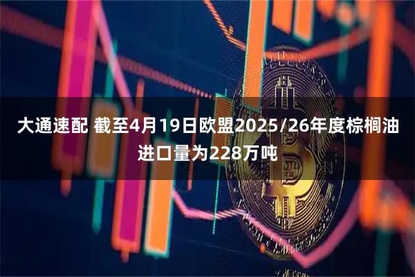 大通速配 截至4月19日欧盟2025/26年度棕榈油进口量为228万吨