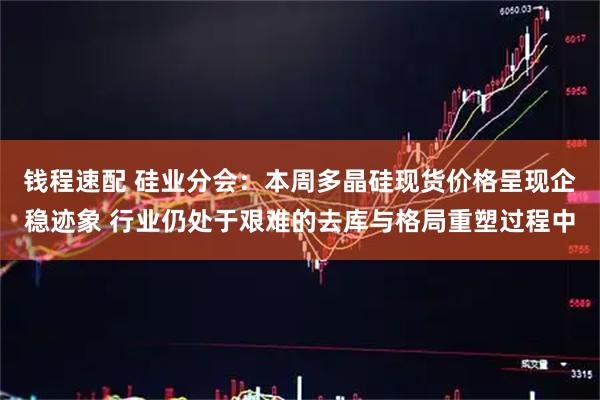 钱程速配 硅业分会：本周多晶硅现货价格呈现企稳迹象 行业仍处于艰难的去库与格局重塑过程中