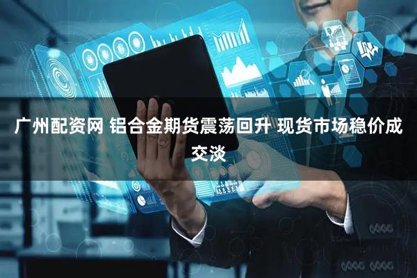广州配资网 铝合金期货震荡回升 现货市场稳价成交淡