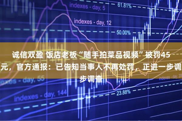 诚信双盈 饭店老板“随手拍菜品视频”被罚45万元,官方通报:已告知当事人不再处罚,正进一步调查