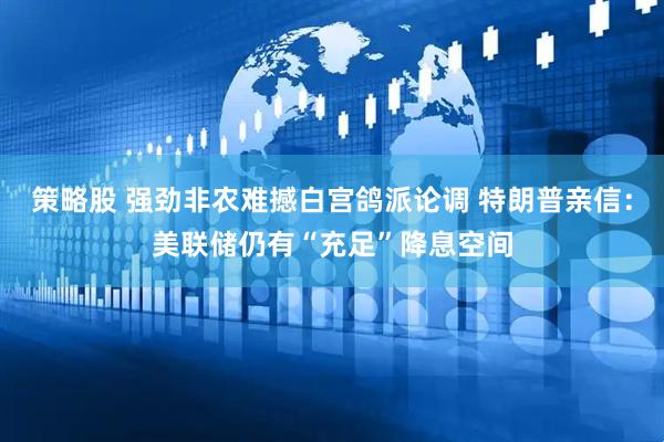 策略股 强劲非农难撼白宫鸽派论调 特朗普亲信：美联储仍有“充足”降息空间