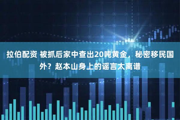 拉伯配资 被抓后家中查出20吨黄金，秘密移民国外？赵本山身上的谣言太离谱