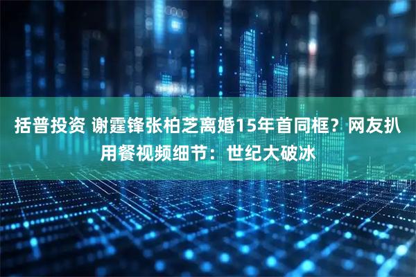 括普投资 谢霆锋张柏芝离婚15年首同框？网友扒用餐视频细节：世纪大破冰