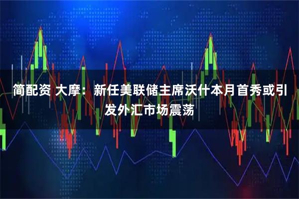 简配资 大摩：新任美联储主席沃什本月首秀或引发外汇市场震荡