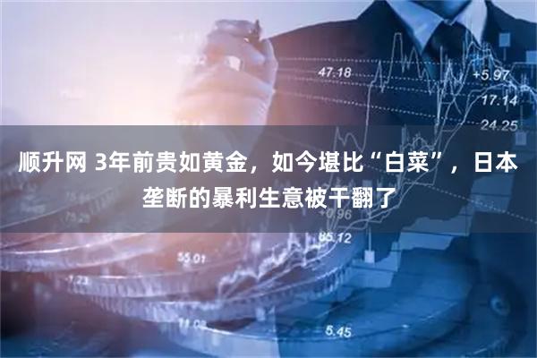 顺升网 3年前贵如黄金，如今堪比“白菜”，日本垄断的暴利生意被干翻了