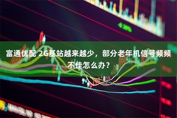 富通优配 2G基站越来越少，部分老年机信号频频不佳怎么办？