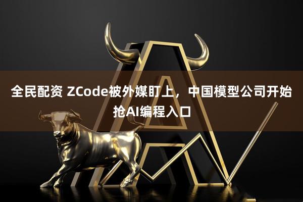 全民配资 ZCode被外媒盯上，中国模型公司开始抢AI编程入口
