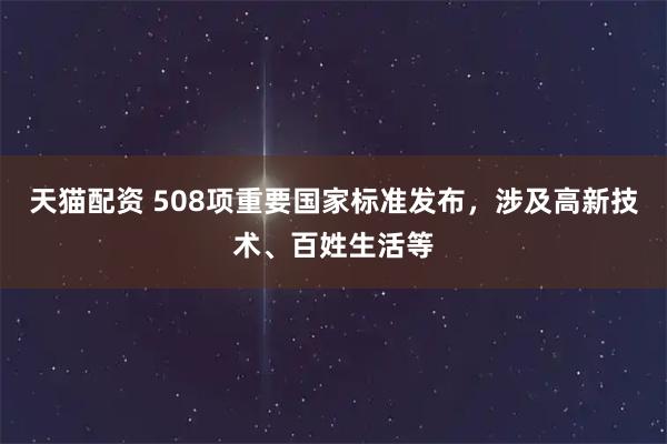 天猫配资 508项重要国家标准发布，涉及高新技术、百姓生活等