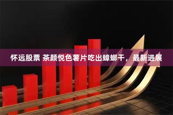 怀远股票 茶颜悦色薯片吃出蟑螂干，最新进展