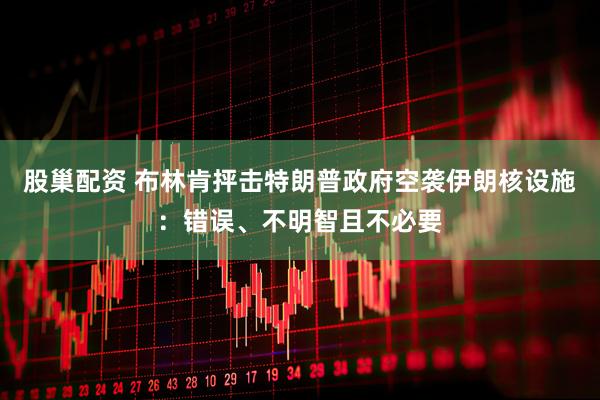 股巢配资 布林肯抨击特朗普政府空袭伊朗核设施:错误、不明智且不必要