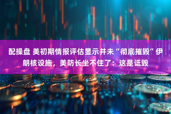 配操盘 美初期情报评估显示并未“彻底摧毁”伊朗核设施,美防长坐不住了:这是诋毁
