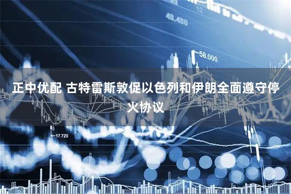 正中优配 古特雷斯敦促以色列和伊朗全面遵守停火协议